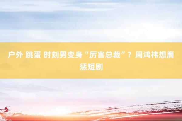 户外 跳蛋 时刻男变身“厉害总裁”？周鸿祎想膺惩短剧