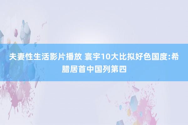 夫妻性生活影片播放 寰宇10大比拟好色国度:希腊居首中国列第四