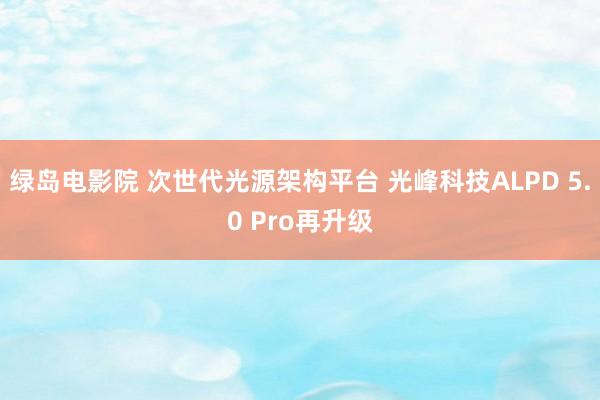 绿岛电影院 次世代光源架构平台 光峰科技ALPD 5.0 Pro再升级