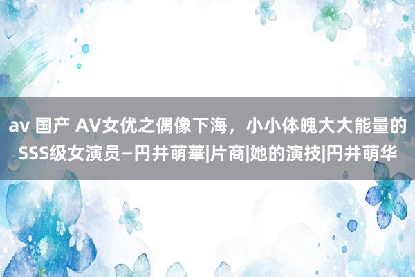 av 国产 AV女优之偶像下海，小小体魄大大能量的SSS级女演员—円井萌華|片商|她的演技|円井萌华