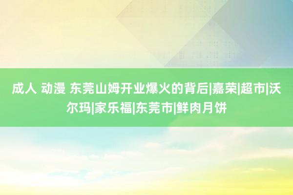 成人 动漫 东莞山姆开业爆火的背后|嘉荣|超市|沃尔玛|家乐福|东莞市|鲜肉月饼