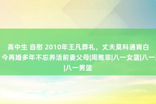 高中生 自慰 2010年王凡葬礼，丈夫莫科通宵白头，今再婚多年不忘养活前妻父母|周雅菲|八一女篮|八一男篮