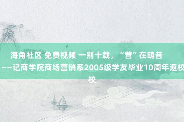 海角社区 免费视频 一别十载，“营”在畴昔      ——记商学院商场营销系2005级学友毕业10周年返校