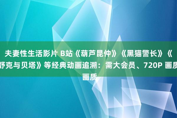 夫妻性生活影片 B站《葫芦昆仲》《黑猫警长》《舒克与贝塔》等经典动画追溯：需大会员、720P 画质