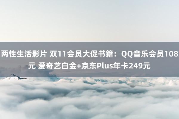 两性生活影片 双11会员大促书籍：QQ音乐会员108元 爱奇艺白金+京东Plus年卡249元