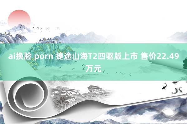 ai换脸 porn 捷途山海T2四驱版上市 售价22.49万元