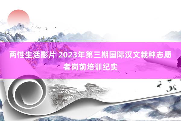 两性生活影片 2023年第三期国际汉文栽种志愿者岗前培训纪实