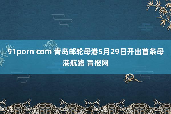 91porn com 青岛邮轮母港5月29日开出首条母港航路 青报网