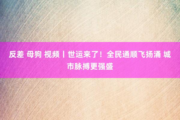 反差 母狗 视频丨世运来了！全民通顺飞扬涌 城市脉搏更强盛