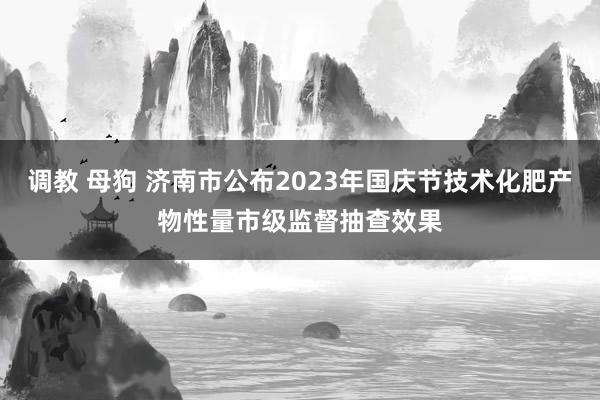 调教 母狗 济南市公布2023年国庆节技术化肥产物性量市级监督抽查效果