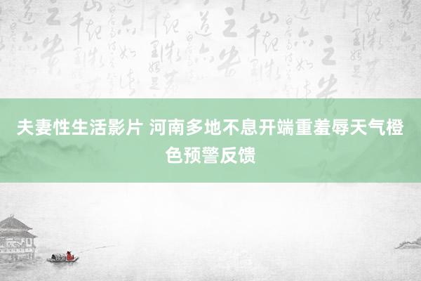 夫妻性生活影片 河南多地不息开端重羞辱天气橙色预警反馈