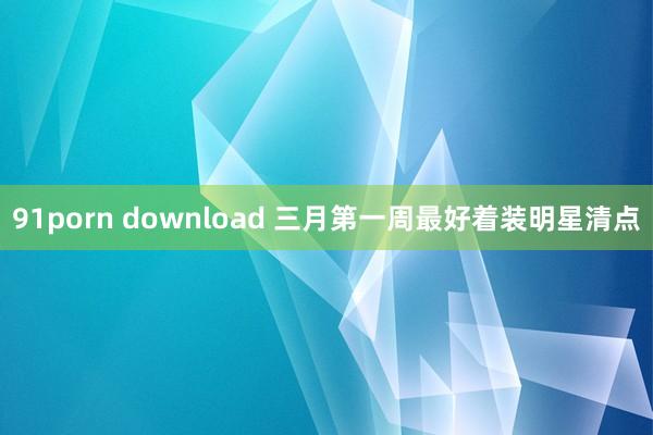 91porn download 三月第一周最好着装明星清点