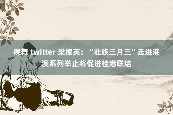 裸舞 twitter 梁振英：“壮族三月三”走进港澳系列举止将促进桂港联结