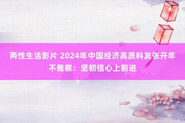 两性生活影片 2024年中国经济高质料发张开年不雅察：坚韧信心上前进