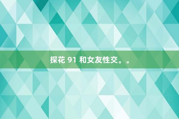 探花 91 和女友性交。。