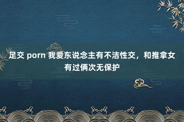 足交 porn 我爱东说念主有不洁性交，和推拿女有过俩次无保护