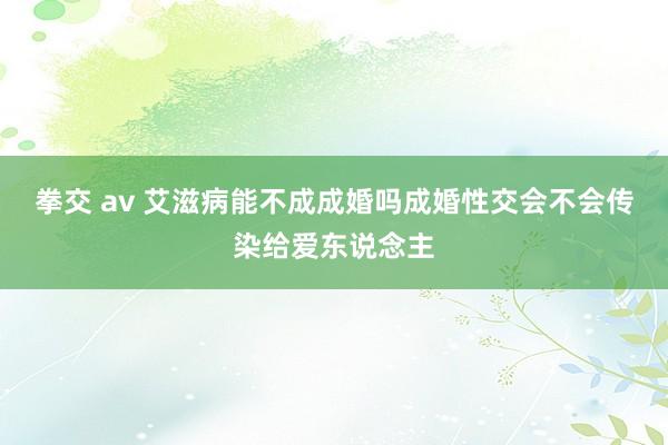 拳交 av 艾滋病能不成成婚吗成婚性交会不会传染给爱东说念主