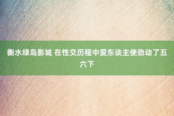 衡水绿岛影城 在性交历程中爱东谈主使劲动了五六下