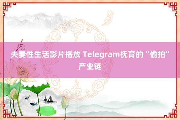 夫妻性生活影片播放 Telegram抚育的“偷拍”产业链