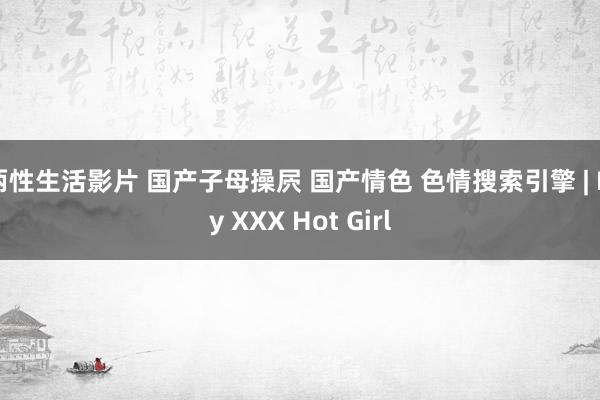 两性生活影片 国产子母操屄 国产情色 色情搜索引擎 | My XXX Hot Girl