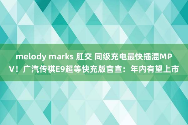 melody marks 肛交 同级充电最快插混MPV！广汽传祺E9超等快充版官宣：年内有望上市