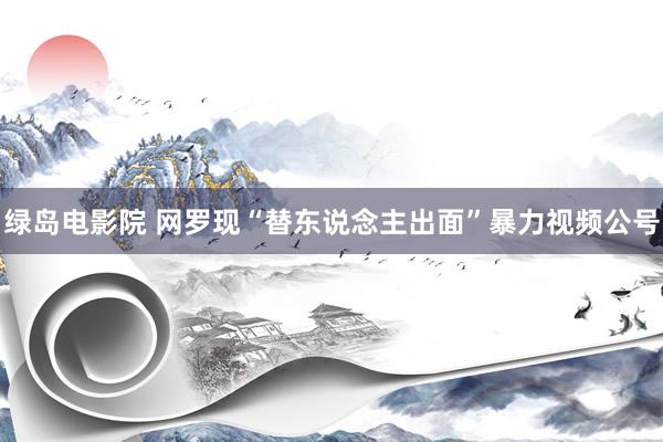 绿岛电影院 网罗现“替东说念主出面”暴力视频公号