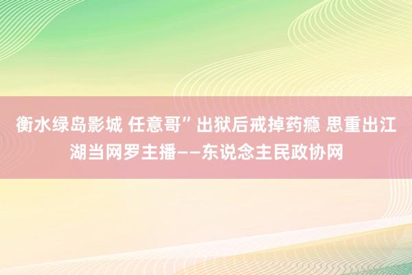 衡水绿岛影城 任意哥”出狱后戒掉药瘾 思重出江湖当网罗主播——东说念主民政协网