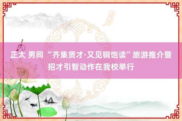 正太 男同 “齐集贤才·又见铜饱读”旅游推介暨招才引智动作在我校举行