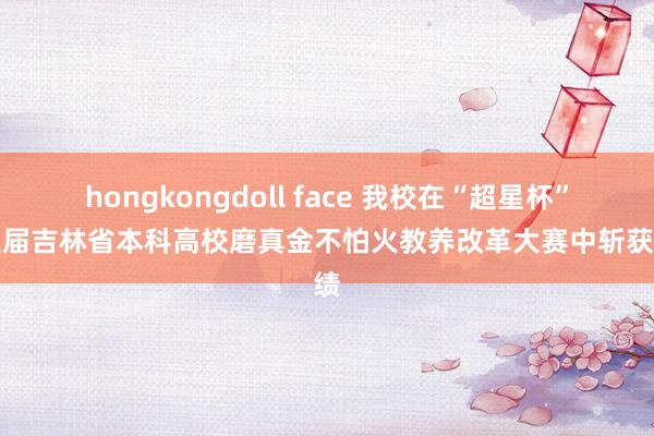 hongkongdoll face 我校在“超星杯”第三届吉林省本科高校磨真金不怕火教养改革大赛中斩获佳绩