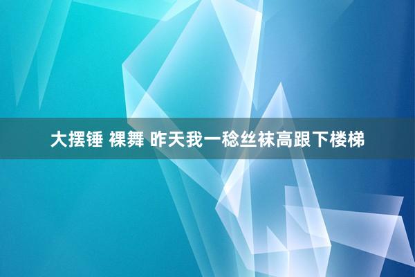 大摆锤 裸舞 昨天我一稔丝袜高跟下楼梯