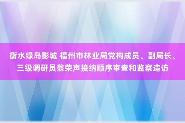 衡水绿岛影城 福州市林业局党构成员、副局长、三级调研员翁荣声接纳顺序审查和监察造访