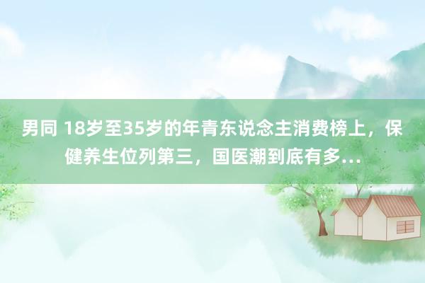 男同 18岁至35岁的年青东说念主消费榜上，保健养生位列第三，国医潮到底有多…