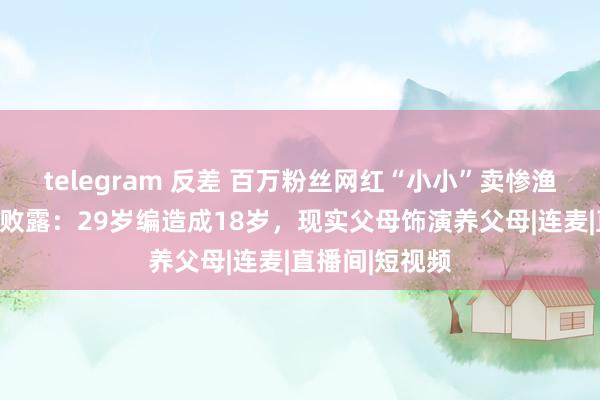 telegram 反差 百万粉丝网红“小小”卖惨渔利被捏，细节败露：29岁编造成18岁，现实父母饰演养父母|连麦|直播间|短视频