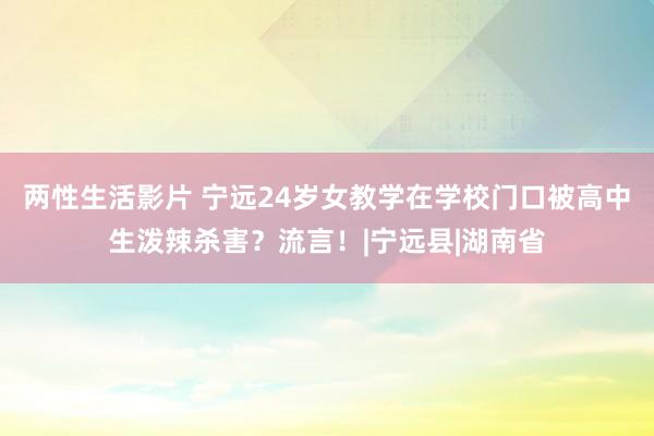 两性生活影片 宁远24岁女教学在学校门口被高中生泼辣杀害？流言！|宁远县|湖南省