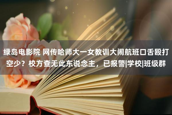 绿岛电影院 网传哈师大一女教训大闹航班口舌殴打空少？校方查无此东说念主，已报警|学校|班级群