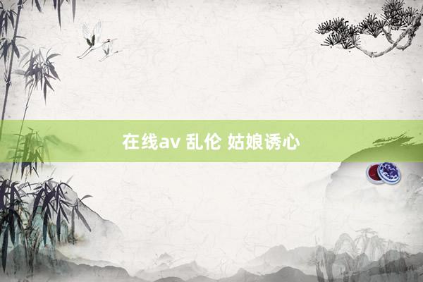 在线av 乱伦 姑娘诱心