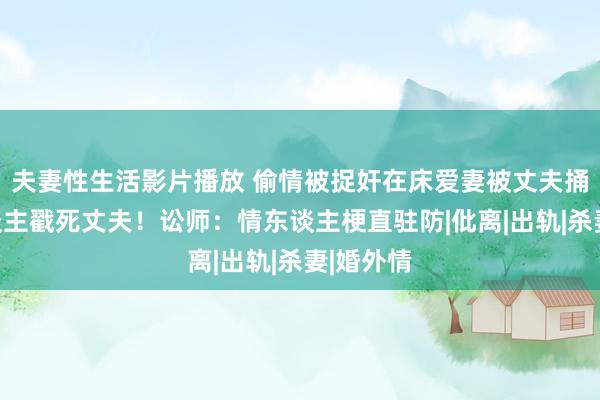 夫妻性生活影片播放 偷情被捉奸在床爱妻被丈夫捅死情东谈主戳死丈夫！讼师：情东谈主梗直驻防|仳离|出轨|杀妻|婚外情