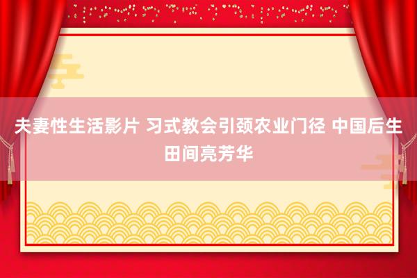 夫妻性生活影片 习式教会引颈农业门径 中国后生田间亮芳华