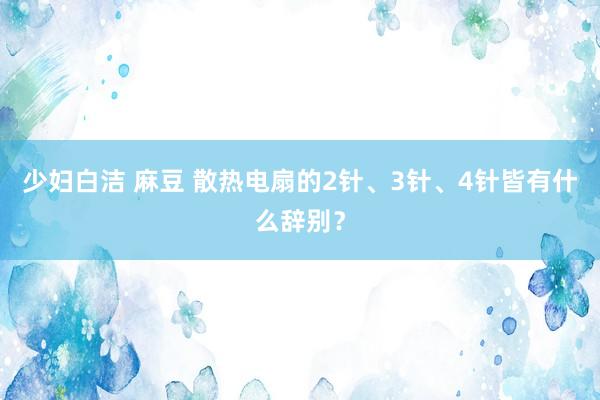 少妇白洁 麻豆 散热电扇的2针、3针、4针皆有什么辞别？