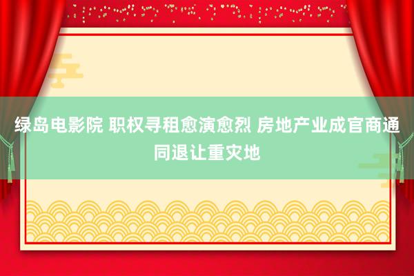 绿岛电影院 职权寻租愈演愈烈 房地产业成官商通同退让重灾地