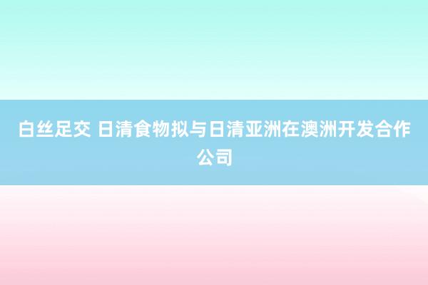 白丝足交 日清食物拟与日清亚洲在澳洲开发合作公司