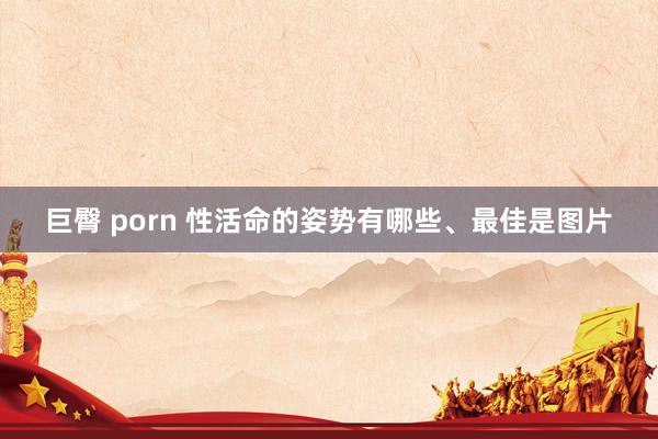 巨臀 porn 性活命的姿势有哪些、最佳是图片