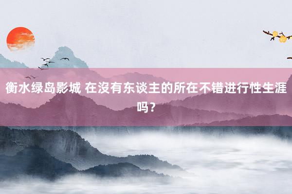 衡水绿岛影城 在沒有东谈主的所在不错进行性生涯吗？