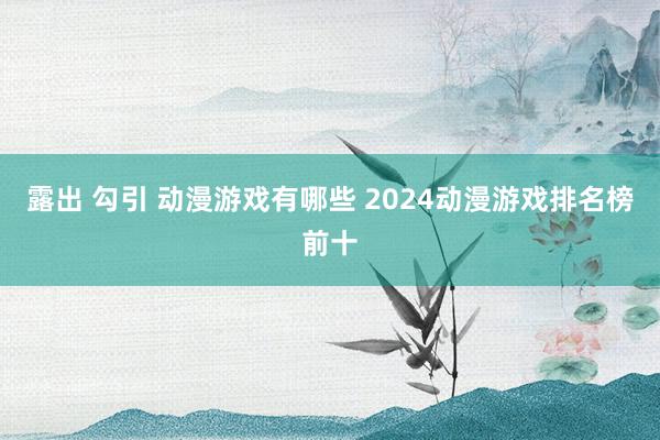 露出 勾引 动漫游戏有哪些 2024动漫游戏排名榜前十