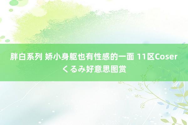 胖白系列 娇小身躯也有性感的一面 11区Coserくるみ好意思图赏