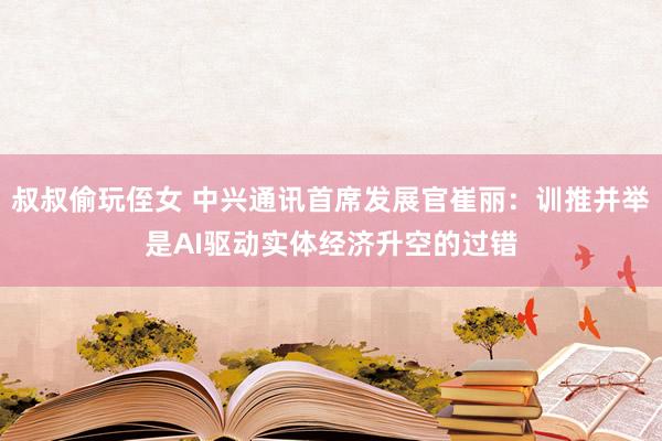 叔叔偷玩侄女 中兴通讯首席发展官崔丽：训推并举是AI驱动实体经济升空的过错