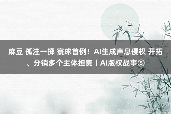 麻豆 孤注一掷 寰球首例！AI生成声息侵权 开拓、分销多个主体担责丨AI版权战事⑤