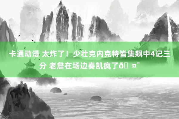 卡通动漫 太炸了！少壮克内克特皆集飙中4记三分 老詹在场边奏凯疯了🤯