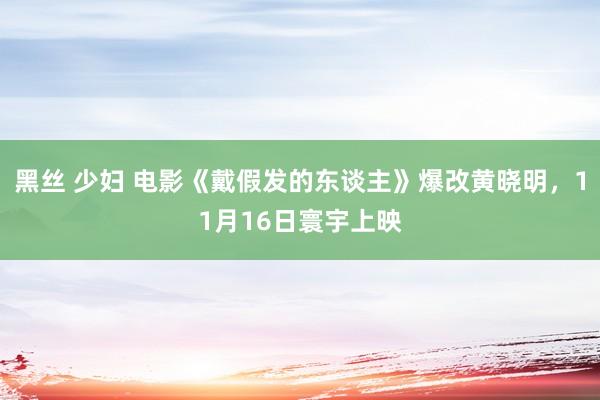 黑丝 少妇 电影《戴假发的东谈主》爆改黄晓明，11月16日寰宇上映