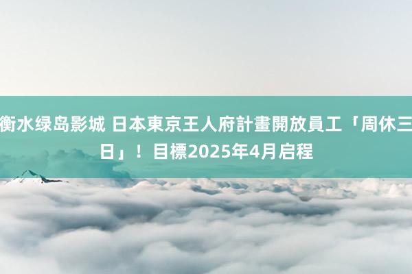 衡水绿岛影城 日本東京王人府計畫開放員工「周休三日」！　目標2025年4月启程